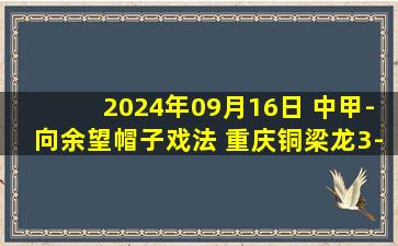 2024年09月16日 中甲-向余望帽子戏法 重庆铜梁龙3-2云南玉昆